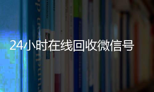 24小时在线回收微信24小时高价回收vx号专业平台（高价回微信号24小时回收）
